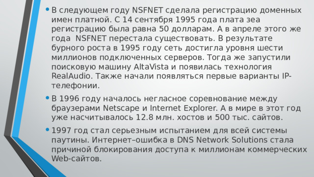 В следующем году NSFNET сделала регистрацию доменных имен платной. С 14 сентября 1995 года плата зеа регистрацию была равна 50 долларам. А в апреле этого же года  NSFNET перестала существовать. В результате бурного роста в 1995 году сеть достигла уровня шести миллионов подключенных серверов. Тогда же запустили поисковую машину AltaVista и появилась технология RealAudio. Также начали появляться первые варианты IP-телефонии. В 1996 году началось негласное соревнование между браузерами Netscape и Internet Explorer. А в мире в этот год уже насчитывалось 12.8 млн. хостов и 500 тыс. сайтов. 1997 год стал серьезным испытанием для всей системы паутины. Интернет–ошибка в DNS Network Solutions стала причиной блокирования доступа к миллионам коммерческих Web-сайтов. 