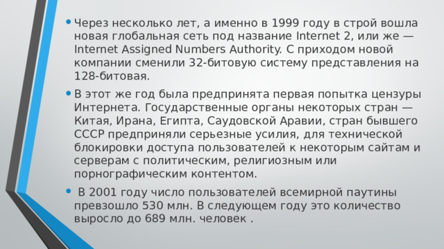 Через несколько лет, а именно в 1999 году в строй вошла новая глобальная сеть под название Internet 2, или же — Internet Assigned Numbers Authority. С приходом новой компании сменили 32-битовую систему представления на 128-битовая. В этот же год была предпринята первая попытка цензуры Интернета. Государственные органы некоторых стран — Китая, Ирана, Египта, Саудовской Аравии, стран бывшего СССР предприняли серьезные усилия, для технической блокировки доступа пользователей к некоторым сайтам и серверам с политическим, религиозным или порнографическим контентом.  В 2001 году число пользователей всемирной паутины превзошло 530 млн. В следующем году это количество выросло до 689 млн. человек . 