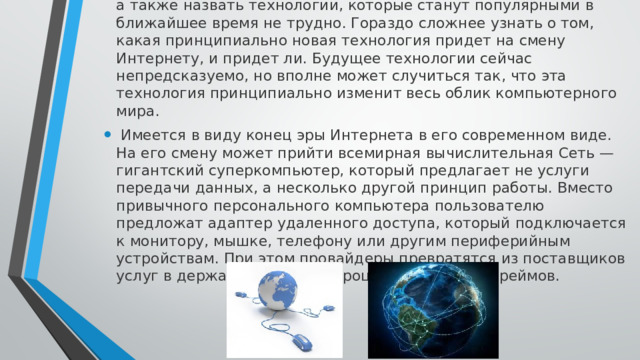 Дать сейчас хотя бы краткосрочный прогноз развития Интернета, а также назвать технологии, которые станут популярными в ближайшее время не трудно. Гораздо сложнее узнать о том, какая принципиально новая технология придет на смену Интернету, и придет ли. Будущее технологии сейчас непредсказуемо, но вполне может случиться так, что эта технология принципиально изменит весь облик компьютерного мира.  Имеется в виду конец эры Интернета в его современном виде. На его смену может прийти всемирная вычислительная Сеть — гигантский суперкомпьютер, который предлагает не услуги передачи данных, а несколько другой принцип работы. Вместо привычного персонального компьютера пользователю предложат адаптер удаленного доступа, который подключается к монитору, мышке, телефону или другим периферийным устройствам. При этом провайдеры превратятся из поставщиков услуг в держателей мультипроцессорных мэйнфреймов. 
