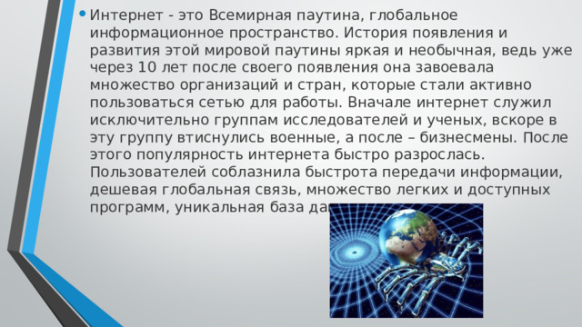 Интернет - это Всемирная паутина, глобальное информационное пространство. История появления и развития этой мировой паутины яркая и необычная, ведь уже через 10 лет после своего появления она завоевала множество организаций и стран, которые стали активно пользоваться сетью для работы. Вначале интернет служил исключительно группам исследователей и ученых, вскоре в эту группу втиснулись военные, а после – бизнесмены. После этого популярность интернета быстро разрослась. Пользователей соблазнила быстрота передачи информации, дешевая глобальная связь, множество легких и доступных программ, уникальная база данных и т.д. История появления и развитие 