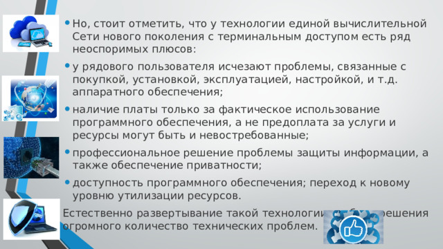 Но, стоит отметить, что у технологии единой вычислительной Сети нового поколения с терминальным доступом есть ряд неоспоримых плюсов: у рядового пользователя исчезают проблемы, связанные с покупкой, установкой, эксплуатацией, настройкой, и т.д. аппаратного обеспечения; наличие платы только за фактическое использование программного обеспечения, а не предоплата за услуги и ресурсы могут быть и невостребованные; профессиональное решение проблемы защиты информации, а также обеспечение приватности; доступность программного обеспечения; переход к новому уровню утилизации ресурсов. Естественно развертывание такой технологии требует решения огромного количество технических проблем. 