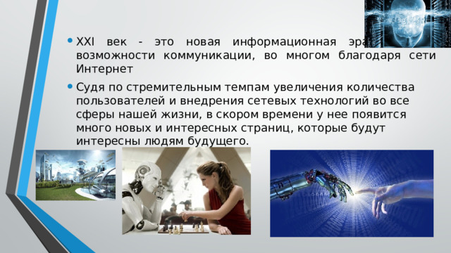 XXI век - это новая информационная эра и новые возможности коммуникации, во многом благодаря сети Интернет Судя по стремительным темпам увеличения количества пользователей и внедрения сетевых технологий во все сферы нашей жизни, в скором времени у нее появится много новых и интересных страниц, которые будут интересны людям будущего. 
