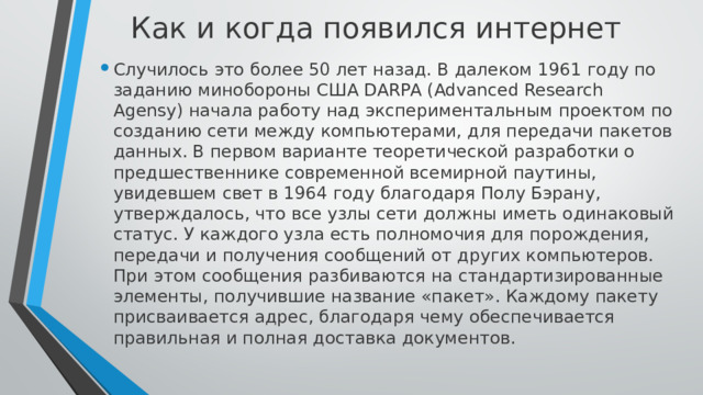 Как и когда появился интернет    Случилось это более 50 лет назад. В далеком 1961 году по заданию минобороны США DARPA (Advanced Research Agensy) начала работу над экспериментальным проектом по созданию сети между компьютерами, для передачи пакетов данных. В первом варианте теоретической разработки о предшественнике современной всемирной паутины, увидевшем свет в 1964 году благодаря Полу Бэрану, утверждалось, что все узлы сети должны иметь одинаковый статус. У каждого узла есть полномочия для порождения, передачи и получения сообщений от других компьютеров. При этом сообщения разбиваются на стандартизированные элементы, получившие название «пакет». Каждому пакету присваивается адрес, благодаря чему обеспечивается правильная и полная доставка документов. 