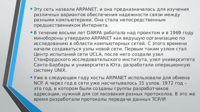 Эту сеть назвали ARPANET, и она предназначалась для изучения различных вариантов обеспечения надежности связи между разными компьютерами. Она стала непосредственным предшественником Интернета. В течение восьми лет DARPA работала над проектом и в 1969 году минобороны утвердило ARPANET как ведущую организацию по исследованию в области компьютерных сетей. С этого времени начали создаваться узлы новой сети. Первым таким узлом стал Центр испытаний сети UCLA, после него создали узел Станфордского исследовательского института, узел университета Санта-Барбары и университета Юта, разработали операционную систему UNIX. Уже в следующем году хосты ARPANET использовали для обмена NCP. А через год в сети уже насчитывалось 15 узлов. 1972 год – это год, в котором были созданы группы разработчиков адресации, нужной для согласования разных протоколов. В это же время разработали протоколы передачи данных TCP/IP. 