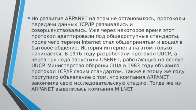 Но развитие ARPANET на этом не остановилось; протоколы передачи данных TCP/IP развивались и совершенствовались. Уже через некоторое время этот протокол адаптировали под общедоступные стандарты, после чего термин Internet стал общепринятым и вошел в бытовое общение. История интернета на этом только начинается. В 1976 году разработали протокол UUCP, а через три года запустили USENET, работающую на основе UUCP. Министерство обороны США в 1983 году объявило протокол TCP/IP своим стандартом. Также в этому же году поступило объявление о том, что компания ARPANET закончила свою исследовательскую стадию. Тогда же из ARPANET выделилась компания MILNET 