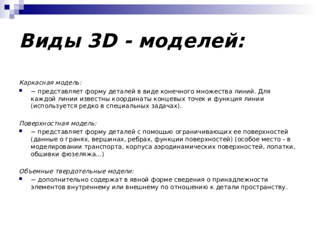 Виды 3D - моделей: Каркасная модель: − представляет форму деталей в виде конечного множества линий. Для каждой линии известны координаты концевых точек и функция линии (используется редко в специальных задачах). Поверхностная модель: − представляет форму деталей с помощью ограничивающих ее поверхностей (данные о гранях, вершинах, ребрах, функции поверхностей) (особое место - в моделировании транспорта, корпуса аэродинамических поверхностей, лопатки, обшивки фюзеляжа…) Объемные твердотельные модели: − дополнительно содержат в явной форме сведения о принадлежности элементов внутреннему или внешнему по отношению к детали пространству. 