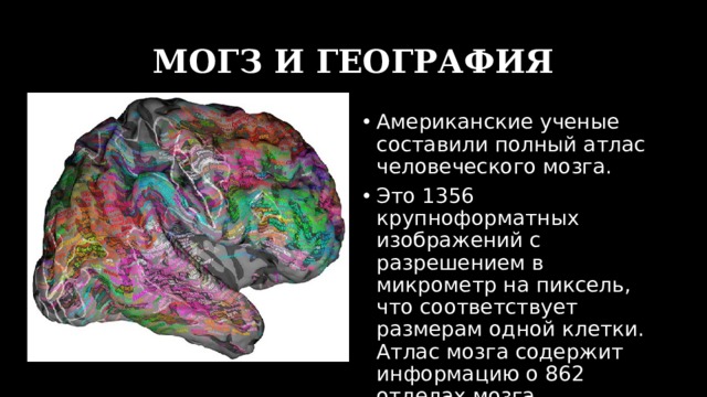 МОГЗ И ГЕОГРАФИЯ Американские ученые составили полный атлас человеческого мозга. Это 1356 крупноформатных изображений с разрешением в микрометр на пиксель, что соответствует размерам одной клетки. Атлас мозга содержит информацию о 862 отделах мозга. 