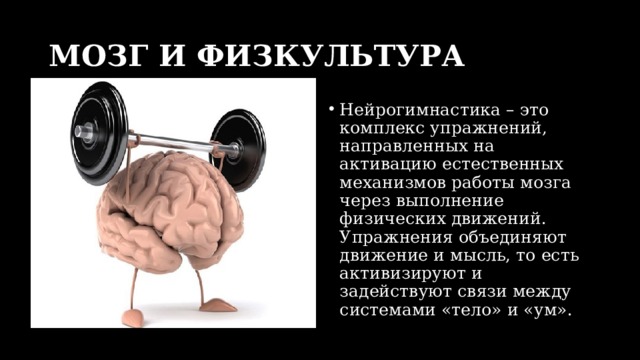 МОЗГ И ФИЗКУЛЬТУРА Нейрогимнастика – это комплекс упражнений, направленных на активацию естественных механизмов работы мозга через выполнение физических движений. Упражнения объединяют движение и мысль, то есть активизируют и задействуют связи между системами «тело» и «ум». 