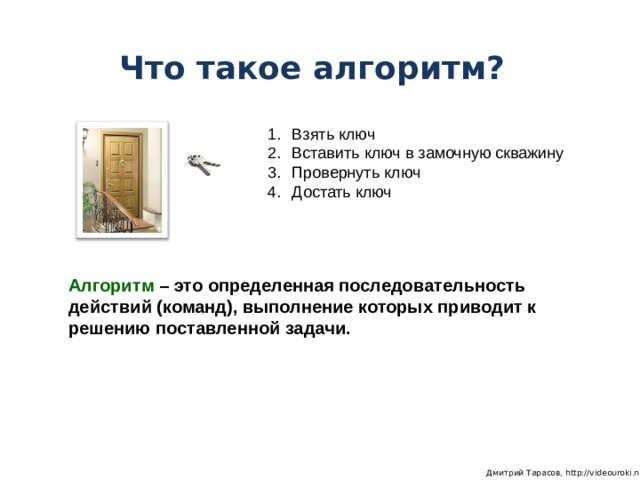 Что такое алгоритм? Взять ключ Вставить ключ в замочную скважину Провернуть ключ Достать ключ Алгоритм – это определенная последовательность действий (команд), выполнение которых приводит к решению поставленной задачи.  Дмитрий Тарасов, http://videouroki.net 