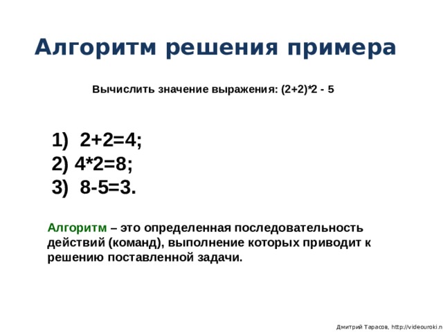 Алгоритм решения примера Вычислить значение выражения: (2+2)*2 - 5  2+2=4;  4*2=8;  8-5=3. Алгоритм – это определенная последовательность действий (команд), выполнение которых приводит к решению поставленной задачи.  Дмитрий Тарасов, http://videouroki.net 