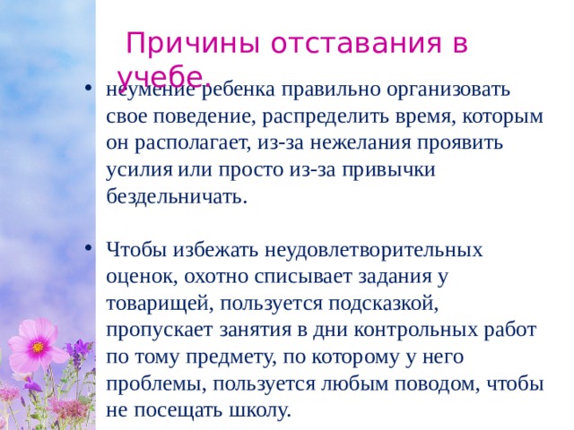  Причины отставания в учебе. неумение ребенка правильно организовать свое поведение, распределить время, которым он располагает, из-за нежелания проявить усилия или просто из-за привычки бездельничать. Чтобы избежать неудовлетворительных оценок, охотно списывает задания у товарищей, пользуется подсказкой, пропускает занятия в дни контрольных работ по тому предмету, по которому у него проблемы, пользуется любым поводом, чтобы не посещать школу. 