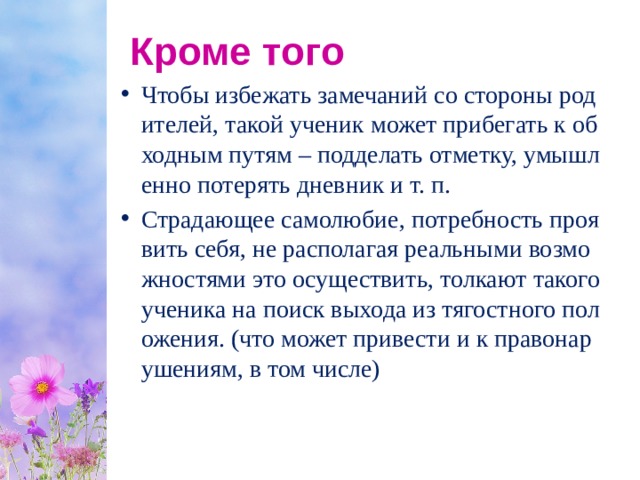 Кроме того Чтобы избежать замечаний со стороны родителей, такой ученик может прибегать к обходным путям – подделать отметку, умышленно потерять дневник и т. п. Страдающее самолюбие, потребность проявить себя, не располагая реальными возможностями это осуществить, толкают такого ученика на поиск выхода из тягостного положения. (что может привести и к правонарушениям, в том числе) 