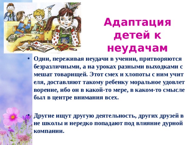 Адаптация детей к неудачам Одни, переживая неудачи в учении, притворяются безразличными, а на уроках разными выходками смешат товарищей. Этот смех и хлопоты с ним учителя, доставляют такому ребенку моральное удовлетворение, ибо он в какой-то мере, в каком-то смысле был в центре внимания всех.  Другие ищут другую деятельность, других друзей вне школы и нередко попадают под влияние дурной компании. 