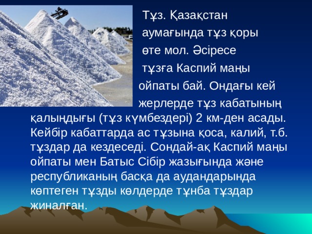  Тұз. Қазақстан  аумағында тұз қоры  өте мол. Әсіресе  тұзға Каспий маңы  ойпаты бай. Ондағы кей  жерлерде тұз кабатының қалыңдығы (тұз күмбездері) 2 км-ден асады. Кейбір кабаттарда ас тұзына қоса, калий, т.б. тұздар да кездеседі. Сондай-ақ Каспий маңы ойпаты мен Батыс Сібір жазығында және республиканың басқа да аудандарында көптеген тұзды көлдерде тұнба тұздар жиналған. 