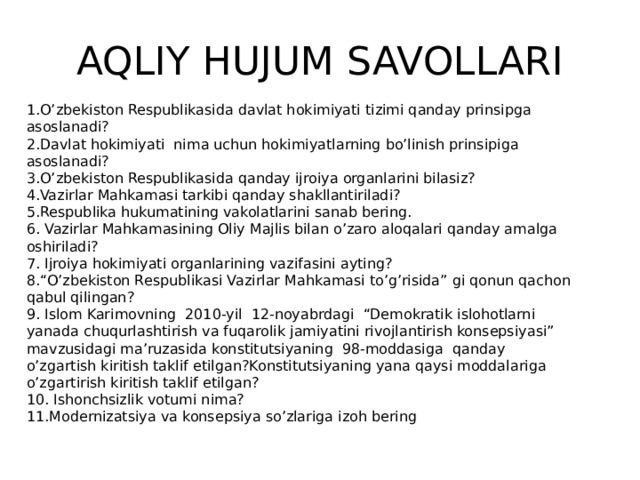 AQLIY HUJUM SAVOLLARI 1.O’zbekiston Respublikasida davlat hokimiyati tizimi qanday prinsipga asoslanadi? 2.Davlat hokimiyati nima uchun hokimiyatlarning bo’linish prinsipiga asoslanadi? 3.O’zbekiston Respublikasida qanday ijroiya organlarini bilasiz? 4.Vazirlar Mahkamasi tarkibi qanday shakllantiriladi? 5.Respublika hukumatining vakolatlarini sanab bering. 6. Vazirlar Mahkamasining Oliy Majlis bilan o’zaro aloqalari qanday amalga oshiriladi? 7. Ijroiya hokimiyati organlarining vazifasini ayting? 8.“O’zbekiston Respublikasi Vazirlar Mahkamasi to’g’risida” gi qonun qachon qabul qilingan? 9. Islom Karimovning 2010-yil 12-noyabrdagi “Demokratik islohotlarni yanada chuqurlashtirish va fuqarolik jamiyatini rivojlantirish konsepsiyasi” mavzusidagi ma’ruzasida konstitutsiyaning 98-moddasiga qanday o’zgartish kiritish taklif etilgan?Konstitutsiyaning yana qaysi moddalariga o’zgartirish kiritish taklif etilgan? 10. Ishonchsizlik votumi nima? 11.Modernizatsiya va konsepsiya so’zlariga izoh bering 