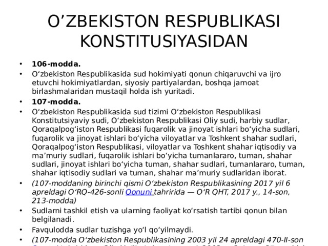 O’ZBEKISTON RESPUBLIKASI KONSTITUSIYASIDAN 106-modda. O‘zbekiston Respublikasida sud hokimiyati qonun chiqaruvchi va ijro etuvchi hokimiyatlardan, siyosiy partiyalardan, boshqa jamoat birlashmalaridan mustaqil holda ish yuritadi. 107-modda. O‘zbekiston Respublikasida sud tizimi O‘zbekiston Respublikasi Konstitutsiyaviy sudi, O‘zbekiston Respublikasi Oliy sudi, harbiy sudlar, Qoraqalpog‘iston Respublikasi fuqarolik va jinoyat ishlari bo‘yicha sudlari, fuqarolik va jinoyat ishlari bo‘yicha viloyatlar va Toshkent shahar sudlari, Qoraqalpog‘iston Respublikasi, viloyatlar va Toshkent shahar iqtisodiy va ma’muriy sudlari, fuqarolik ishlari bo‘yicha tumanlararo, tuman, shahar sudlari, jinoyat ishlari bo‘yicha tuman, shahar sudlari, tumanlararo, tuman, shahar iqtisodiy sudlari va tuman, shahar ma’muriy sudlaridan iborat. (107-moddaning birinchi qismi O‘zbekiston Respublikasining 2017 yil 6 apreldagi O‘RQ-426-sonli  Qonuni   tahririda — O‘R QHT, 2017 y., 14-son, 213-modda) Sudlarni tashkil etish va ularning faoliyat ko‘rsatish tartibi qonun bilan belgilanadi. Favqulodda sudlar tuzishga yo‘l qo‘yilmaydi. (107-modda O‘zbekiston Respublikasining 2003 yil 24 apreldagi 470-II-son  Qonuni   tahririda — Oliy Majlis Axborotnomasi, 2003 y., 3-4-son, 27-modda) 