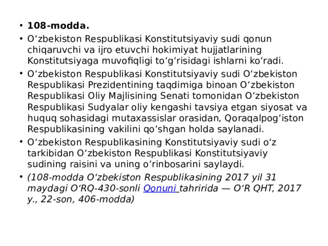 108-modda. O‘zbekiston Respublikasi Konstitutsiyaviy sudi qonun chiqaruvchi va ijro etuvchi hokimiyat hujjatlarining Konstitutsiyaga muvofiqligi to‘g‘risidagi ishlarni ko‘radi. O‘zbekiston Respublikasi Konstitutsiyaviy sudi O‘zbekiston Respublikasi Prezidentining taqdimiga binoan O‘zbekiston Respublikasi Oliy Majlisining Senati tomonidan O‘zbekiston Respublikasi Sudyalar oliy kengashi tavsiya etgan siyosat va huquq sohasidagi mutaxassislar orasidan, Qoraqalpog‘iston Respublikasining vakilini qo‘shgan holda saylanadi. O‘zbekiston Respublikasining Konstitutsiyaviy sudi o‘z tarkibidan O‘zbekiston Respublikasi Konstitutsiyaviy sudining raisini va uning o‘rinbosarini saylaydi. (108-modda O‘zbekiston Respublikasining 2017 yil 31 maydagi O‘RQ-430-sonli  Qonuni   tahririda — O‘R QHT, 2017 y., 22-son, 406-modda) 