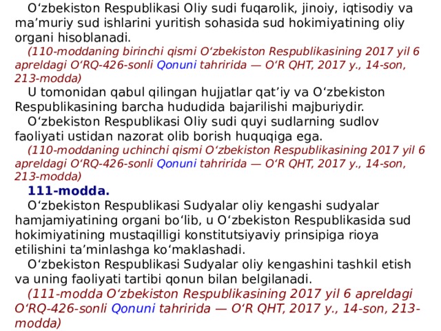 110-modda. O ‘ zbekiston Respublikasi Oliy sudi fuqarolik, jinoiy, iqtisodiy va ma ’ muriy sud ishlarini yuritish sohasida sud hokimiyatining oliy organi hisoblanadi. (110-moddaning birinchi qismi O ‘ zbekiston Respublikasining 2017 yil 6 apreldagi O ‘ RQ-426-sonli   Qonuni   tahririda — O ‘ R QHT, 2017 y., 14-son, 213-modda) U tomonidan qabul qilingan hujjatlar qat ’ iy va O ‘ zbekiston Respublikasining barcha hududida bajarilishi majburiydir. O ‘ zbekiston Respublikasi Oliy sudi quyi sudlarning sudlov faoliyati ustidan nazorat olib borish huquqiga ega. (110-moddaning uchinchi qismi O ‘ zbekiston Respublikasining 2017 yil 6 apreldagi O ‘ RQ-426-sonli   Qonuni   tahririda — O ‘ R QHT, 2017 y., 14-son, 213-modda) 111-modda. O ‘ zbekiston Respublikasi Sudyalar oliy kengashi sudyalar hamjamiyatining organi bo ‘ lib, u O ‘ zbekiston Respublikasida sud hokimiyatining mustaqilligi konstitutsiyaviy prinsipiga rioya etilishini ta ’ minlashga ko ‘ maklashadi. O ‘ zbekiston Respublikasi Sudyalar oliy kengashini tashkil etish va uning faoliyati tartibi qonun bilan belgilanadi. (111-modda O ‘ zbekiston Respublikasining 2017 yil 6 apreldagi O ‘ RQ-426-sonli   Qonuni   tahririda — O ‘ R QHT, 2017 y., 14-son, 213-modda) 