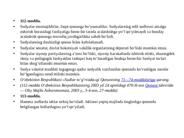 112-modda. Sudyalar mustaqildirlar, faqat qonunga bo‘ysunadilar. Sudyalarning odil sudlovni amalga oshirish borasidagi faoliyatiga biron-bir tarzda aralashishga yo‘l qo‘yilmaydi va bunday aralashish qonunga muvofiq javobgarlikka sabab bo‘ladi. Sudyalarning daxlsizligi qonun bilan kafolatlanadi. Sudyalar senator, davlat hokimiyati vakillik organlarining deputati bo‘lishi mumkin emas. Sudyalar siyosiy partiyalarning a’zosi bo‘lishi, siyosiy harakatlarda ishtirok etishi, shuningdek ilmiy va pedagogik faoliyatdan tashqari haq to‘lanadigan boshqa biron-bir faoliyat turlari bilan shug‘ullanishi mumkin emas. Sudya vakolat muddati tugagunga qadar sudyalik vazifasidan qonunda ko‘rsatilgan asoslar bo‘lgandagina ozod etilishi mumkin. O‘zbekiston Respublikasi «Sudlar to‘g‘risida»gi Qonunining  71—74-moddalariga  qarang. (112-modda O‘zbekiston Respublikasining 2003 yil 24 apreldagi 470-II-son  Qonuni   tahririda — Oliy Majlis Axborotnomasi, 2003 y., 3-4-son, 27-modda) 113-modda. Hamma sudlarda ishlar ochiq ko‘riladi. Ishlarni yopiq majlisda tinglashga qonunda belgilangan hollardagina yo‘l qo‘yiladi. 