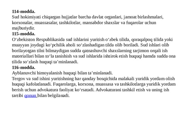 114-modda. Sud hokimiyati chiqargan hujjatlar barcha davlat organlari, jamoat birlashmalari, korxonalar, muassasalar, tashkilotlar, mansabdor shaxslar va fuqarolar uchun majburiydir. 115-modda. O‘zbekiston Respublikasida sud ishlarini yuritish o‘zbek tilida, qoraqalpoq tilida yoki muayyan joydagi ko‘pchilik aholi so‘zlashadigan tilda olib boriladi. Sud ishlari olib borilayotgan tilni bilmaydigan sudda qatnashuvchi shaxslarning tarjimon orqali ish materiallari bilan to‘la tanishish va sud ishlarida ishtirok etish huquqi hamda sudda ona tilida so‘zlash huquqi ta’minlanadi. 116-modda. Ayblanuvchi himoyalanish huquqi bilan ta’minlanadi. Tergov va sud ishini yuritishning har qanday bosqichida malakali yuridik yordam olish huquqi kafolatlanadi. Fuqarolarga, korxona, muassasa va tashkilotlarga yuridik yordam berish uchun advokatura faoliyat ko‘rsatadi. Advokaturani tashkil etish va uning ish tartibi  qonun   bilan belgilanadi. 