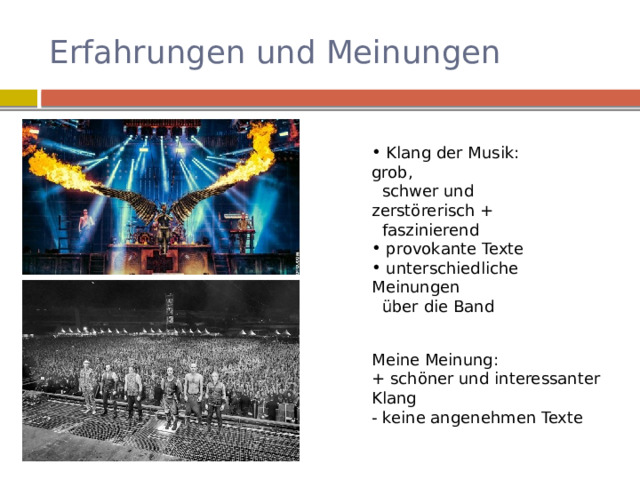 Erfahrungen und Meinungen  Klang der Musik: grob,  schwer und zerstörerisch +  faszinierend  provokante Texte  unterschiedliche Meinungen  über die Band Meine Meinung: + schöner und interessanter Klang - keine angenehmen Texte 