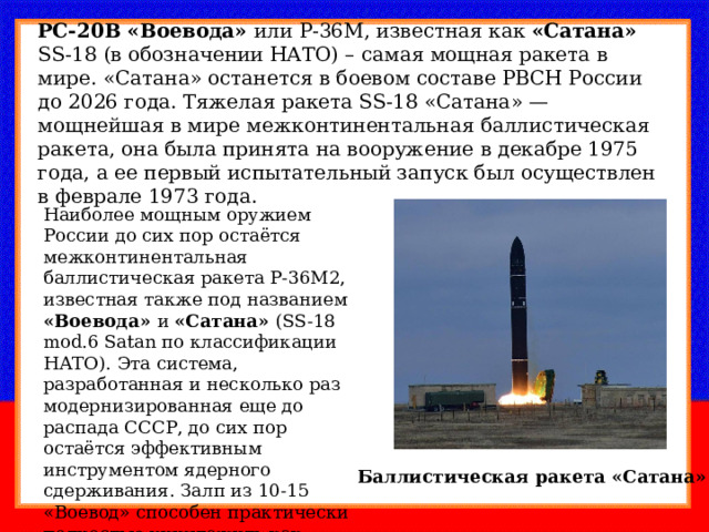 РС-20В «Воевода» или Р-36М, известная как «Сатана» SS-18 (в обозначении НАТО) – самая мощная ракета в мире. «Сатана» останется в боевом составе РВСН России до 2026 года. Тяжелая ракета SS-18 «Сатана» — мощнейшая в мире межконтинентальная баллистическая ракета, она была принята на вооружение в декабре 1975 года, а ее первый испытательный запуск был осуществлен в феврале 1973 года. Наиболее мощным оружием России до сих пор остаётся межконтинентальная баллистическая ракета Р-36М2, известная также под названием «Воевода» и «Сатана» (SS-18 mod.6 Satan по классификации НАТО). Эта система, разработанная и несколько раз модернизированная еще до распада СССР, до сих пор остаётся эффективным инструментом ядерного сдерживания. Залп из 10-15 «Воевод» способен практически полностью уничтожить как промышленность, так и население США. Баллистическая ракета «Сатана» 