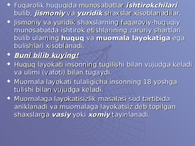 Fuqarolik huquqida munosabatlar ishtirokchilari bulib, jismoniy va yuridik shaxslar xisoblanadilar. Jismoniy va yuridik shaxslarning fuqaroviy-huquqiy munosabatda ishtirok etishlarining zaruriy shartlari bulib ularning huquq va muomala layokatiga ega bulishlari xisoblanadi. Buni bilib kuying! Huquq layokati insonning tugilishi bilan vujudga keladi va ulimi (vafoti) bilan tugaydi. Muomala layokati tulaligicha insonning 18 yoshga tulishi bilan vujudga keladi. Muomalaga layokatisizlik masalasi sud tartibida aniklanadi va muomalaga layokatsiz deb topilgan shaxslarga vasiy yoki xomiy tayinlanadi.   
