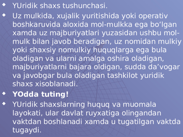 YUridik shaxs tushunchasi. Uz mulkida, xujalik yuritishida yoki operativ boshkaruvida aloxida mol-mulkka ega bo‘lgan xamda uz majburiyatlari yuzasidan ushbu mol-mulk bilan javob beradigan, uz nomidan mulkiy yoki shaxsiy nomulkiy huquqlarga ega bula oladigan va ularni amalga oshira oladigan, majburiyatlarni bajara oldigan, sudda da’vogar va javobgar bula oladigan tashkilot yuridik shaxs xisoblanadi. YOdda tuting! YUridik shaxslarning huquq va muomala layokati, ular davlat ruyxatiga olingandan vaktdan boshlanadi xamda u tugatilgan vaktda tugaydi. 
