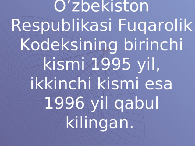 O‘zbekiston Respublikasi Fuqarolik Kodeksining birinchi kismi 1995 yil, ikkinchi kismi esa 1996 yil qabul kilingan.  