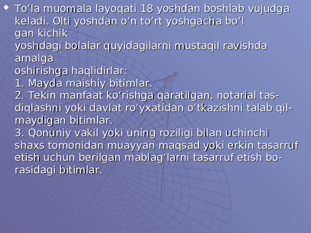 To‘la muomala layoqati 18 yoshdan boshlab vujudga  keladi. Olti yoshdan o‘n to‘rt yoshgacha bo‘l  gan kichik  yoshdagi bolalar quyidagilarni mustaqil ravishda amalga  oshirishga haqlidirlar:  1. Mayda maishiy bitimlar.  2. Tekin manfaat ko‘rishga qaratilgan, notarial tas-  diqlashni yoki davlat ro‘yxatidan o‘tkazishni talab qil-  maydigan bitimlar.  3. Qonuniy vakil yoki uning roziligi bilan uchinchi  shaxs tomonidan muayyan maqsad yoki erkin tasarruf  etish uchun berilgan mablag‘larni tasarruf etish bo-  rasidagi bitimlar.   