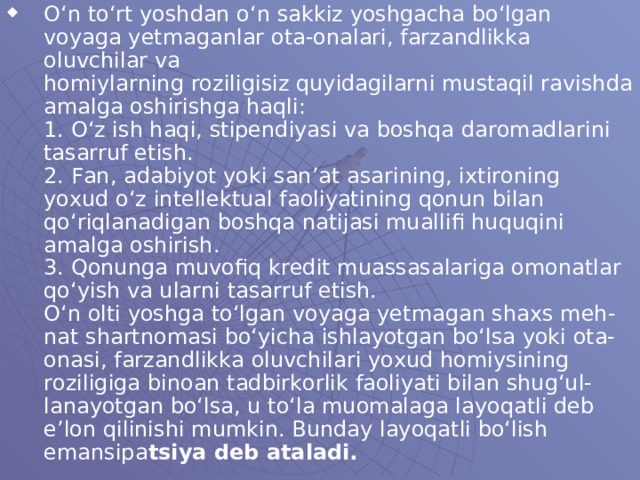 O‘n to‘rt yoshdan o‘n sakkiz yoshgacha bo‘lgan voyaga yetmaganlar ota-onalari, farzandlikka oluvchilar va  homiylarning roziligisiz quyidagilarni mustaqil ravishda  amalga oshirishga haqli:  1. O‘z ish haqi, stipendiyasi va boshqa daromadlarini  tasarruf etish.  2. Fan, adabiyot yoki san’at asarining, ixtironing  yoxud o‘z intellektual faoliyatining qonun bilan qo‘riqlanadigan boshqa natijasi muallifi huquqini amalga oshirish.  3. Qonunga muvofiq kredit muassasalariga omonatlar  qo‘yish va ularni tasarruf etish.  O‘n olti yoshga to‘lgan voyaga yetmagan shaxs meh-  nat shartnomasi bo‘yicha ishlayotgan bo‘lsa yoki ota-  onasi, farzandlikka oluvchilari yoxud homiysining  roziligiga binoan tadbirkorlik faoliyati bilan shug‘ul-  lanayotgan bo‘lsa, u to‘la muomalaga layoqatli deb e’lon  qilinishi mumkin. Bunday layoqatli bo‘lish emansipa tsiya deb ataladi.  