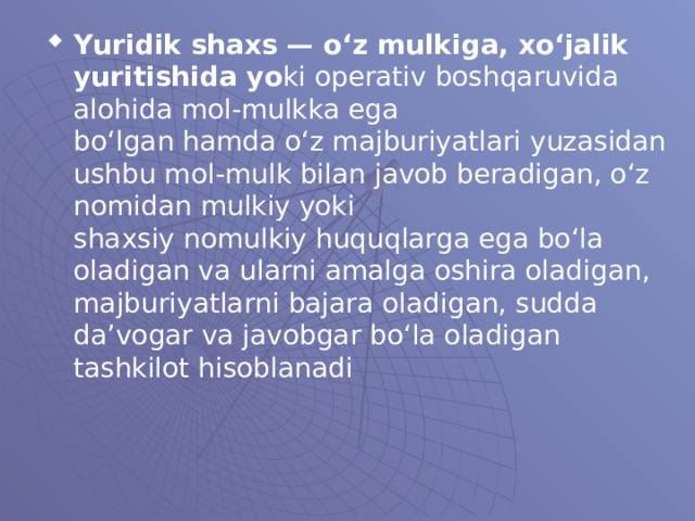 Yuridik shaxs — o‘z mulkiga, xo‘jalik yuritishida yo ki operativ boshqaruvida alohida mol-mulkka ega  bo‘lgan hamda o‘z majburiyatlari yuzasidan ushbu mol - mulk bilan javob beradigan, o‘z nomidan mulkiy yoki  shaxsiy nomulkiy huquqlarga ega bo‘la oladigan va  ularni amalga oshira oladigan, majburiyatlarni bajara  oladigan, sudda da’vogar va javobgar bo‘la oladigan  tashkilot hisoblanadi  