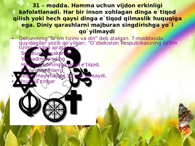 31 – modda. Hamma uchun vijdon erkinligi kafolatlanadi. Har bir inson xohlagan dinga e`tiqod qilish yoki hech qaysi dinga e`tiqod qilmaslik huquqiga ega. Diniy qarashlarni majburan singdirishga yo`l qo`yilmaydi  Qonunnimg”Ta’lim tizimi va din” deb atalgan. 7-moddasida quyidagilar yozib qo’yilgan: “O’zbekiston Respublikasining ta’lim tizimi dindan ajratilgan”.  Sen buyuk makonda ,  Yashading o’sding  Hoxlagan diningga qilgil e’tiqod,  Diniy qarashlarni Singdirmay majbur Yo’l qo’yilmaydi, Unutma zinhor 