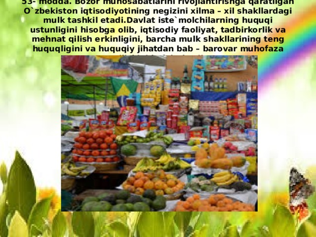 53- modda. Bozor munosabatlarini rivojlantirishga qaratilgan O`zbekiston iqtisodiyotining negizini xilma – xil shakllardagi mulk tashkil etadi.Davlat iste`molchilarning huquqi ustunligini hisobga olib, iqtisodiy faoliyat, tadbirkorlik va mehnat qilish erkinligini, barcha mulk shakllarining teng huquqligini va huquqiy jihatdan bab – barovar muhofaza etilishini kafolatlaydi. 