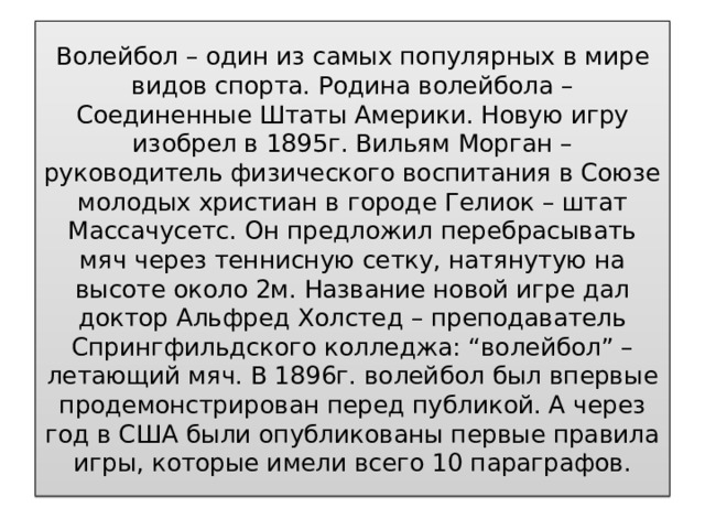 Волейбол – один из самых популярных в мире видов спорта. Родина волейбола – Соединенные Штаты Америки. Новую игру изобрел в 1895г. Вильям Морган – руководитель физического воспитания в Союзе молодых христиан в городе Гелиок – штат Массачусетс. Он предложил перебрасывать мяч через теннисную сетку, натянутую на высоте около 2м. Название новой игре дал доктор Альфред Холстед – преподаватель Спрингфильдского колледжа: “волейбол” – летающий мяч. В 1896г. волейбол был впервые продемонстрирован перед публикой. А через год в США были опубликованы первые правила игры, которые имели всего 10 параграфов. 