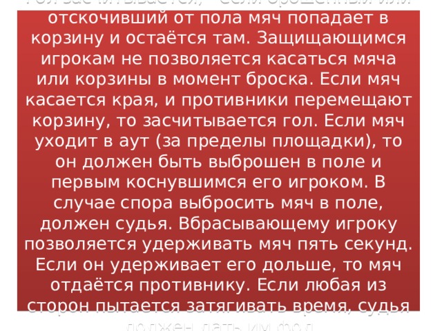 Гол засчитывается, - если брошенный или отскочивший от пола мяч попадает в корзину и остаётся там. Защищающимся игрокам не позволяется касаться мяча или корзины в момент броска. Если мяч касается края, и противники перемещают корзину, то засчитывается гол. Если мяч уходит в аут (за пределы площадки), то он должен быть выброшен в поле и первым коснувшимся его игроком. В случае спора выбросить мяч в поле, должен судья. Вбрасывающему игроку позволяется удерживать мяч пять секунд. Если он удерживает его дольше, то мяч отдаётся противнику. Если любая из сторон пытается затягивать время, судья должен дать им фол 