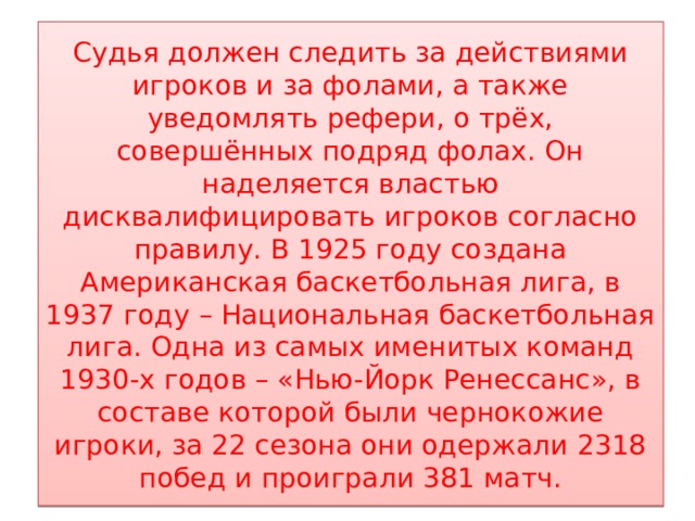 Судья должен следить за действиями игроков и за фолами, а также уведомлять рефери, о трёх, совершённых подряд фолах. Он наделяется властью дисквалифицировать игроков согласно правилу. В 1925 году создана Американская баскетбольная лига, в 1937 году – Национальная баскетбольная лига. Одна из самых именитых команд 1930-х годов – «Нью-Йорк Ренессанс», в составе которой были чернокожие игроки, за 22 сезона они одержали 2318 побед и проиграли 381 матч. 