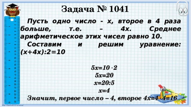 Задача № 1041 Пусть одно число - х, второе в 4 раза больше, т.е. – 4х. Среднее арифметическое этих чисел равно 10. Составим и решим уравнение: (х+4х):2=10  5х=10  2 5х=20 х=20:5 х=4 Значит, первое число – 4, второе 4х=4  4=16  Ответ: 4 и 16.  