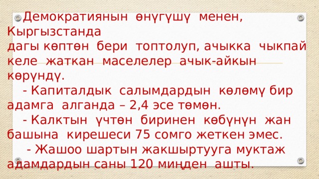  Демократиянын өнүгүшү менен, Кыргызстанда  дагы көптөн бери топтолуп, ачыкка чыкпай келе жаткан маселелер ачык-айкын көрүндү.  - Капиталдык салымдардын көлөмү бир адамга алганда – 2,4 эсе төмөн.  - Калктын үчтөн биринен көбүнүн жан башына кирешеси 75 сомго жеткен эмес.  - Жашоо шартын жакшыртууга муктаж адамдардын саны 120 миңден ашты. 