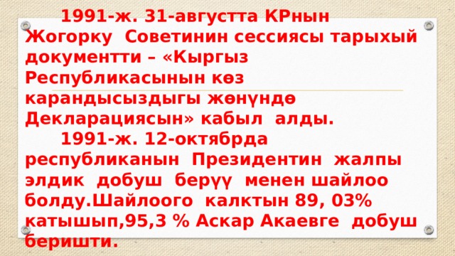  1991-ж. 31-августта КРнын Жогорку Советинин сессиясы тарыхый документти – «Кыргыз Республикасынын көз карандысыздыгы жөнүндө Декларациясын» кабыл алды.  1991-ж. 12-октябрда республиканын Президентин жалпы элдик добуш берүү менен шайлоо болду.Шайлоого калктын 89, 03% катышып,95,3 % Аскар Акаевге добуш беришти. 