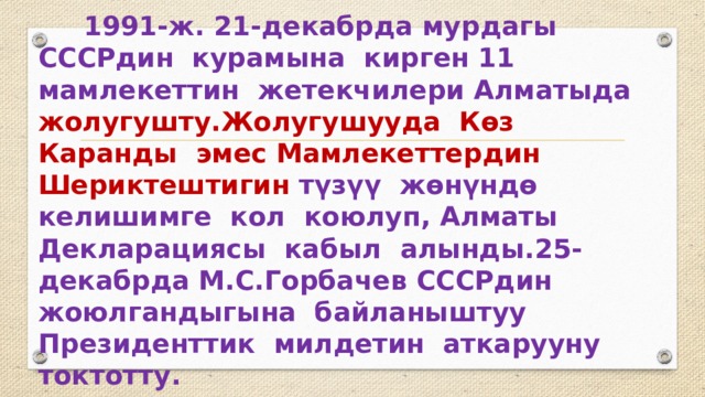  1991-ж. 21-декабрда мурдагы СССРдин курамына кирген 11 мамлекеттин жетекчилери Алматыда жолугушту.Жолугушууда Көз Каранды эмес Мамлекеттердин Шериктештигин түзүү жөнүндө келишимге кол коюлуп, Алматы Декларациясы кабыл алынды.25-декабрда М.С.Горбачев СССРдин жоюлгандыгына байланыштуу Президенттик милдетин аткарууну токтотту. 