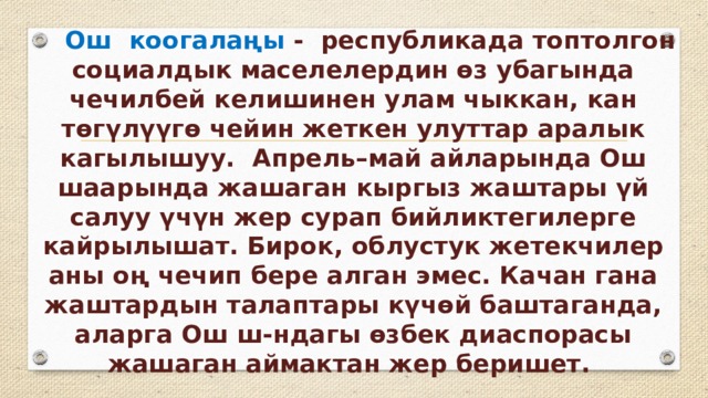  Ош коогалаңы -  республикада топтолгон социалдык маселелердин өз убагында чечилбей келишинен улам чыккан, кан төгүлүүгө чейин жеткен улуттар аралык кагылышуу.  Апрель–май айларында Ош шаарында жашаган кыргыз жаштары үй салуу үчүн жер сурап бийликтегилерге кайрылышат. Бирок, облустук жетекчилер аны оң чечип бере алган эмес. Качан гана жаштардын талаптары күчөй баштаганда, аларга Ош ш-ндагы өзбек диаспорасы жашаган аймактан жер беришет.  
