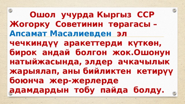  Ошол учурда Кыргыз ССР Жогорку Советинин төрагасы – Апсамат Масалиевден эл чечкиндүү аракеттерди күткөн, бирок андай болгон жок.Ошонун натыйжасында, элдер ачкачылык жарыялап, аны бийликтен кетирүү боюнча жер-жерлерде адамдардын тобу пайда болду. 