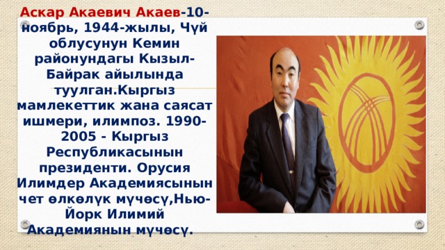 Аскар Акаевич Акаев -10-ноябрь, 1944-жылы, Чүй облусунун Кемин районундагы Кызыл-Байрак айылында туулган.Кыргыз мамлекеттик жана саясат ишмери, илимпоз. 1990-2005 - Кыргыз Республикасынын президенти. Орусия Илимдер Академиясынын чет өлкөлүк мүчөсү,Нью-Йорк Илимий Академиянын мүчөсү. 