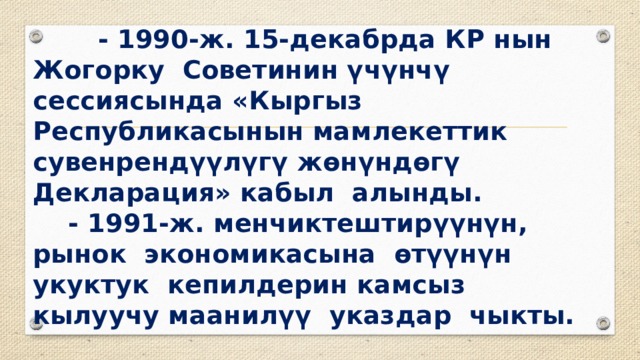  - 1990-ж. 15-декабрда КР нын Жогорку Советинин үчүнчү сессиясында «Кыргыз Республикасынын мамлекеттик сувенрендүүлүгү жөнүндөгү Декларация» кабыл алынды.  - 1991-ж. менчиктештирүүнүн, рынок экономикасына өтүүнүн укуктук кепилдерин камсыз кылуучу маанилүү указдар чыкты. 