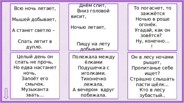 Днём спит, Летучая мышь То погаснет, то зажжётся  Сова Ночью в роще огонёк. Вниз головой висит, Угадай, как он зовётся? Ночью летает, Пищу на лету добывает. Ну, конечно… !         Всю ночь летает,  Мышей добывает, А станет светло – Спать летит в дупло.  Светлячок Целый день он спать не прочь, Но едва настанет ночь, Запоёт его смычок.  Волк Музыканта звать… Он в лесу ночами рыщет, Полежала между ёлками Подушечка с иголками. Пропитанье себе ищет? Тихонечко лежала, Страшно слышать пасти щёлк... А вечером вдруг побежала. Кто в лесу зубастый..  Ёж Сверчок 