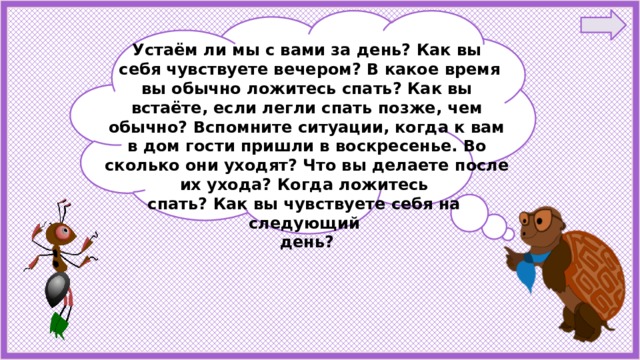 Устаём ли мы с вами за день? Как вы  себя чувствуете вечером? В какое время вы обычно ложитесь спать? Как вы встаёте, если легли спать позже, чем обычно? Вспомните ситуации, когда к вам в дом гости пришли в воскресенье. Во сколько они уходят? Что вы делаете после их ухода? Когда ложитесь спать? Как вы чувствуете себя на следующий день? 
