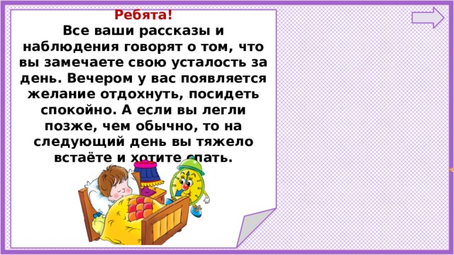   Ребята! Все ваши рассказы и наблюдения говорят о том, что вы замечаете свою усталость за день. Вечером у вас появляется желание отдохнуть, посидеть спокойно. А если вы легли позже, чем обычно, то на следующий день вы тяжело встаёте и хотите спать.       