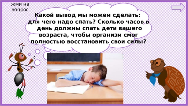 жми на вопрос Какой вывод мы можем сделать: для чего надо спать? Сколько часов в  день должны спать дети вашего возраста, чтобы организм смог полностью восстановить свои силы? Ребята , что случилось с мальчиком? Почему он   заснул на уроке? О чём он мечтает во сне? 