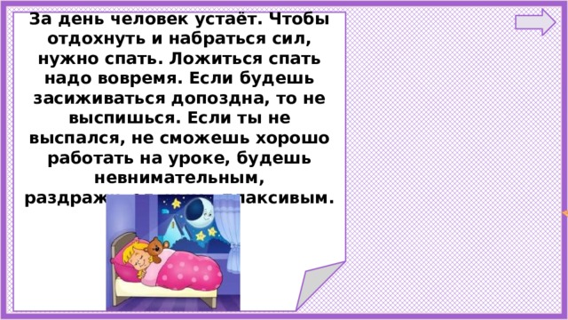   За день человек устаёт. Чтобы отдохнуть и набраться сил, нужно спать. Ложиться спать надо вовремя. Если будешь засиживаться допоздна, то не выспишься. Если ты не выспался, не сможешь хорошо работать на уроке, будешь невнимательным, раздражительным, плаксивым.       